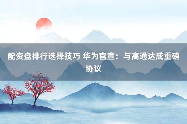 配资盘排行选择技巧 华为官宣：与高通达成重磅协议