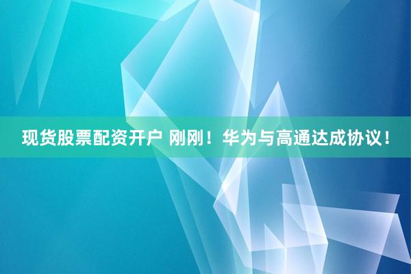 现货股票配资开户 刚刚！华为与高通达成协议！