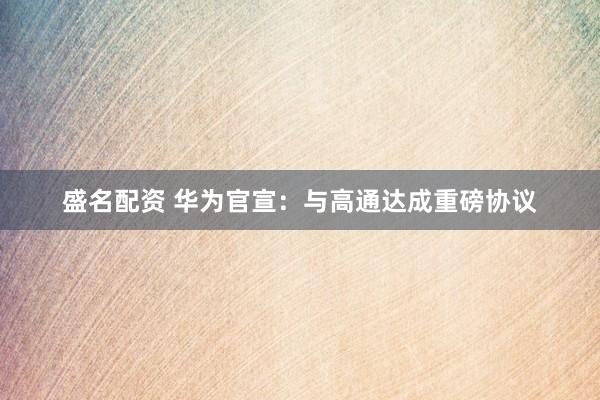 盛名配资 华为官宣：与高通达成重磅协议