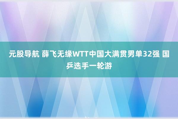 元股导航 薛飞无缘WTT中国大满贯男单32强 国乒选手一轮游