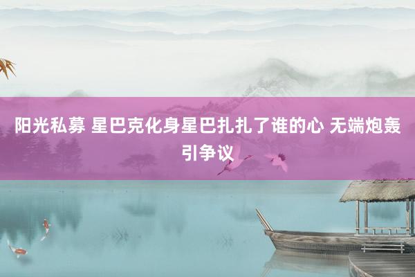 阳光私募 星巴克化身星巴扎扎了谁的心 无端炮轰引争议