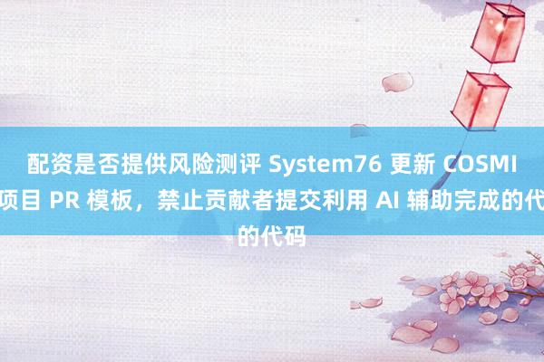配资是否提供风险测评 System76 更新 COSMIC 项目 PR 模板，禁止贡献者提交利用 AI 辅助完成的代码