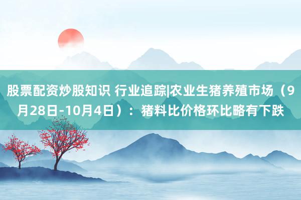 股票配资炒股知识 行业追踪|农业生猪养殖市场（9月28日-10月4日）：猪料比价格环比略有下跌