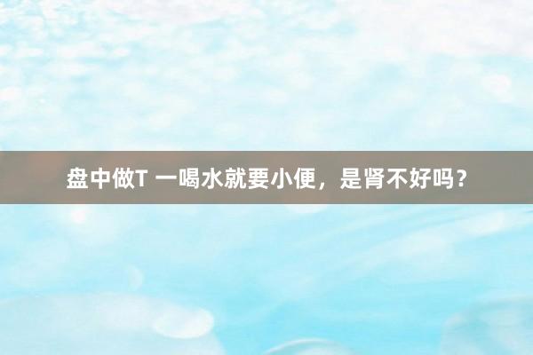 盘中做T 一喝水就要小便，是肾不好吗？