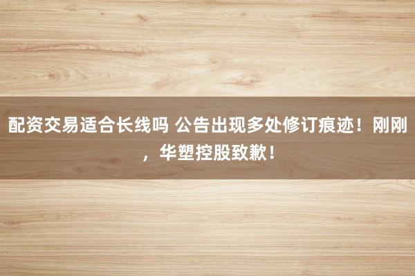 配资交易适合长线吗 公告出现多处修订痕迹！刚刚，华塑控股致歉！