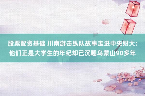 股票配资基础 川南游击纵队故事走进中央财大：他们正是大学生的年纪却已沉睡乌蒙山90多年