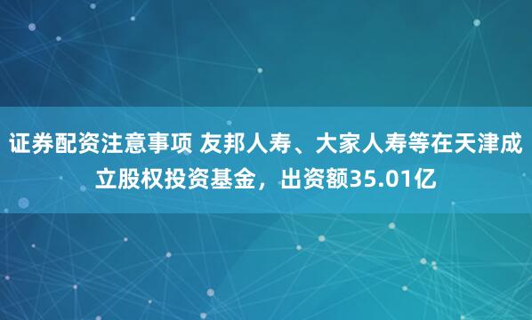 证券配资注意事项 友邦人寿、大家人寿等在天津成立股权投资基金，出资额35.01亿