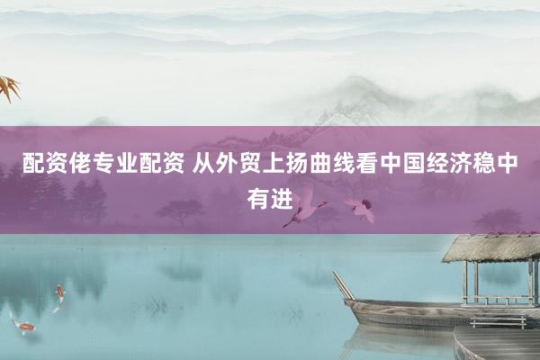 配资佬专业配资 从外贸上扬曲线看中国经济稳中有进