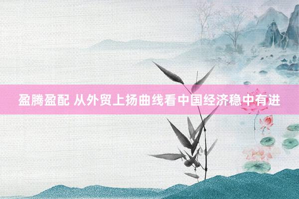 盈腾盈配 从外贸上扬曲线看中国经济稳中有进