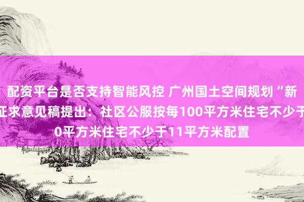 配资平台是否支持智能风控 广州国土空间规划“新规”征求意见 征求意见稿提出：社区公服按每100平方米住宅不少于11平方米配置