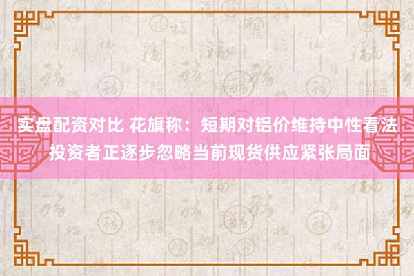 实盘配资对比 花旗称：短期对铝价维持中性看法 投资者正逐步忽略当前现货供应紧张局面