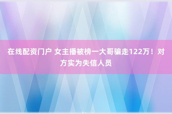在线配资门户 女主播被榜一大哥骗走122万！对方实为失信人员