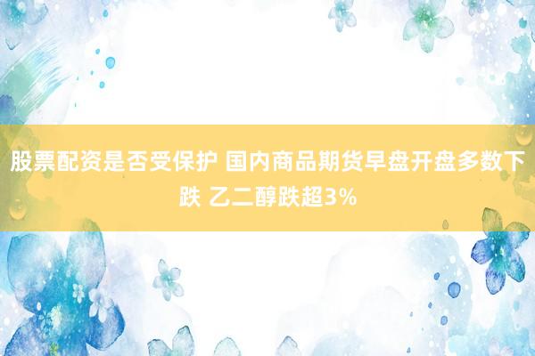 股票配资是否受保护 国内商品期货早盘开盘多数下跌 乙二醇跌超3%