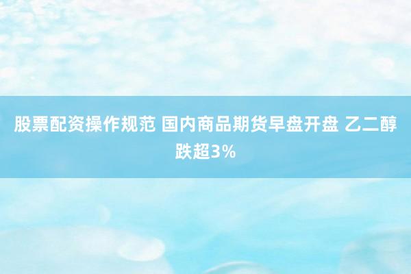 股票配资操作规范 国内商品期货早盘开盘 乙二醇跌超3%
