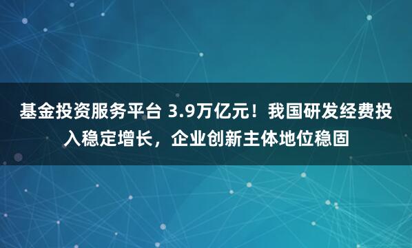 基金投资服务平台 3.9万亿元！我国研发经费投入稳定增长，企业创新主体地位稳固