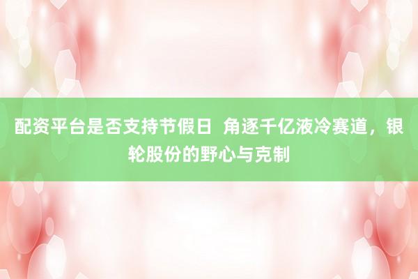 配资平台是否支持节假日  角逐千亿液冷赛道，银轮股份的野心与克制