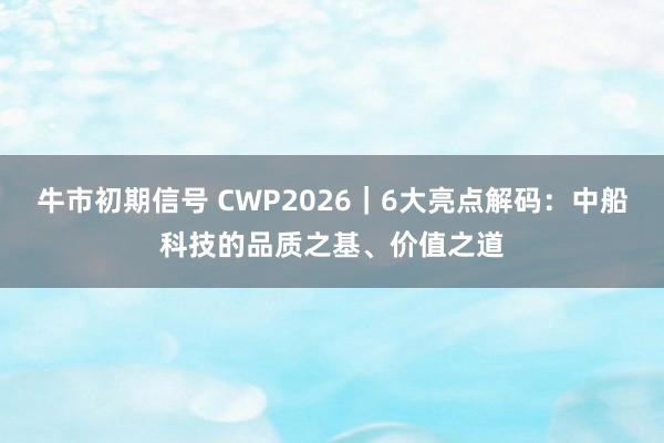 牛市初期信号 CWP2026｜6大亮点解码：中船科技的品质之基、价值之道