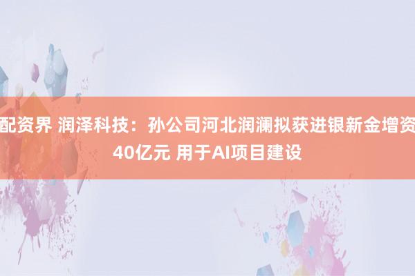 配资界 润泽科技：孙公司河北润澜拟获进银新金增资40亿元 用于AI项目建设