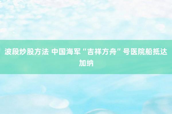 波段炒股方法 中国海军“吉祥方舟”号医院船抵达加纳