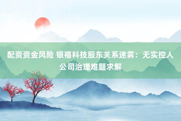 配资资金风险 银禧科技股东关系迷雾：无实控人公司治理难题求解
