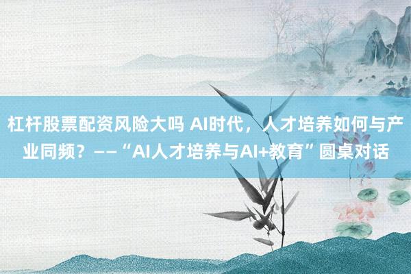 杠杆股票配资风险大吗 AI时代，人才培养如何与产业同频？——“AI人才培养与AI+教育”圆桌对话