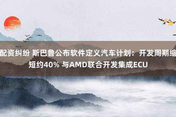 配资纠纷 斯巴鲁公布软件定义汽车计划：开发周期缩短约40% 与AMD联合开发集成ECU