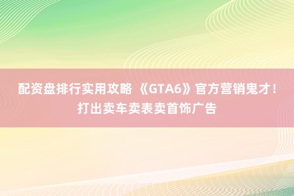 配资盘排行实用攻略 《GTA6》官方营销鬼才！打出卖车卖表卖首饰广告