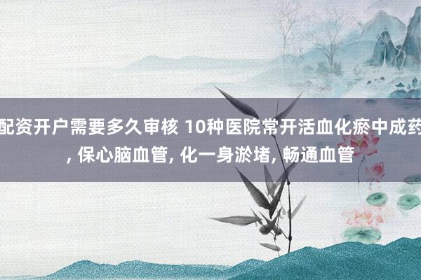 配资开户需要多久审核 10种医院常开活血化瘀中成药, 保心脑血管, 化一身淤堵, 畅通血管