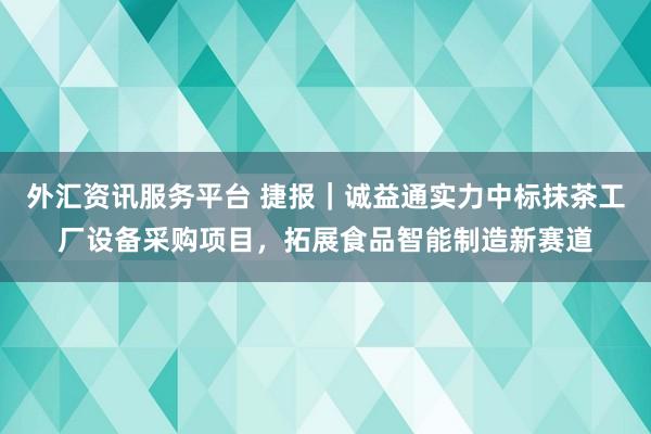 外汇资讯服务平台 捷报｜诚益通实力中标抹茶工厂设备采购项目，拓展食品智能制造新赛道