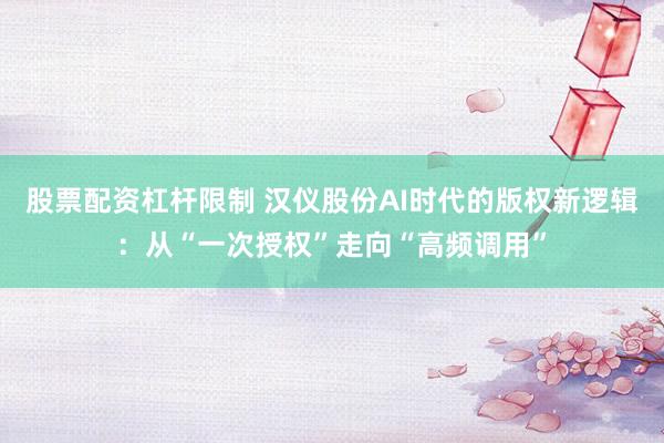 股票配资杠杆限制 汉仪股份AI时代的版权新逻辑：从“一次授权”走向“高频调用”