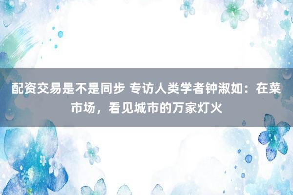 配资交易是不是同步 专访人类学者钟淑如：在菜市场，看见城市的万家灯火