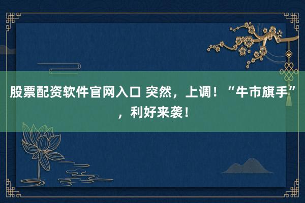股票配资软件官网入口 突然，上调！“牛市旗手”，利好来袭！