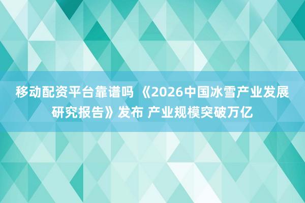 移动配资平台靠谱吗 《2026中国冰雪产业发展研究报告》发布 产业规模突破万亿