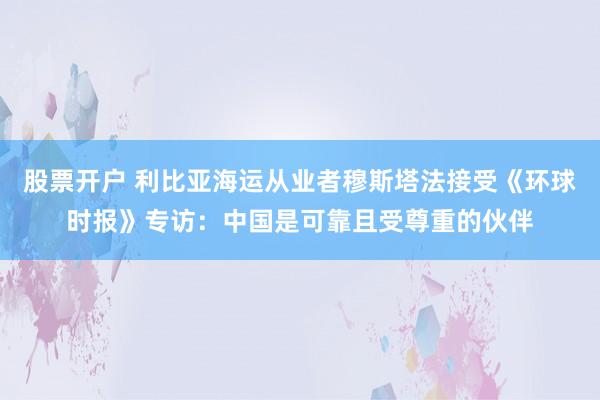 股票开户 利比亚海运从业者穆斯塔法接受《环球时报》专访：中国是可靠且受尊重的伙伴
